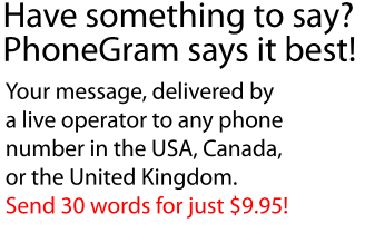 
Have something to say?
PhoneGram says it best!
Your message, delivered by
a live operator to any phone
number in the USA, Canada,
or the United Kingdom.
Send 30 words for just $9.95!
